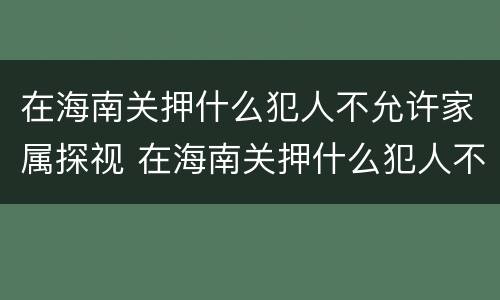 在海南关押什么犯人不允许家属探视 在海南关押什么犯人不允许家属探视呢