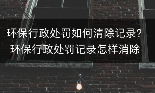 环保行政处罚如何清除记录？ 环保行政处罚记录怎样消除