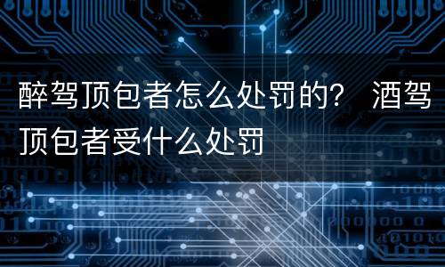 醉驾顶包者怎么处罚的？ 酒驾顶包者受什么处罚