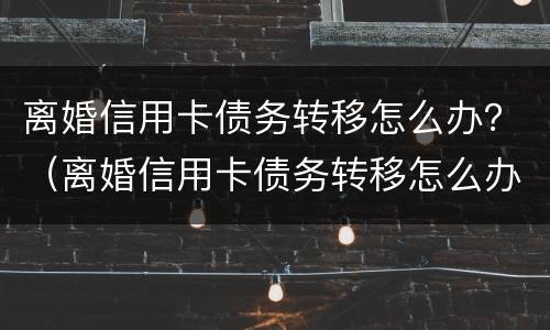 离婚信用卡债务转移怎么办？（离婚信用卡债务转移怎么办理手续）