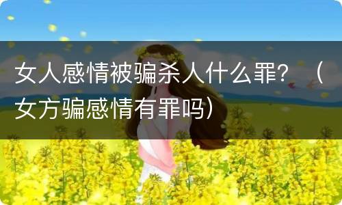 女人感情被骗杀人什么罪？（女方骗感情有罪吗）