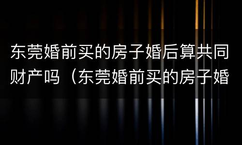 东莞婚前买的房子婚后算共同财产吗（东莞婚前买的房子婚后算共同财产吗）