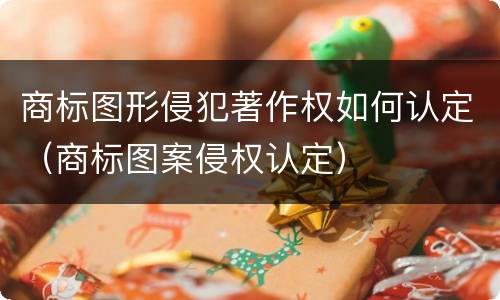 商标图形侵犯著作权如何认定（商标图案侵权认定）
