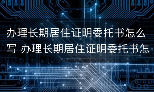 办理长期居住证明委托书怎么写 办理长期居住证明委托书怎么写模板