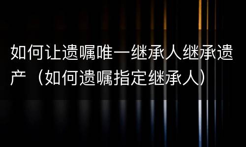 如何让遗嘱唯一继承人继承遗产（如何遗嘱指定继承人）