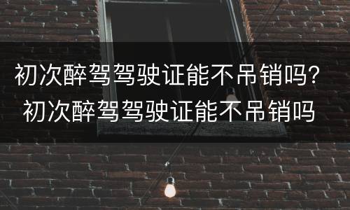 初次醉驾驾驶证能不吊销吗？ 初次醉驾驾驶证能不吊销吗