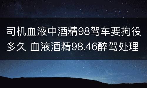 司机血液中酒精98驾车要拘役多久 血液酒精98.46醉驾处理