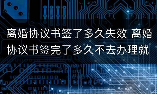 离婚协议书签了多久失效 离婚协议书签完了多久不去办理就失效了?