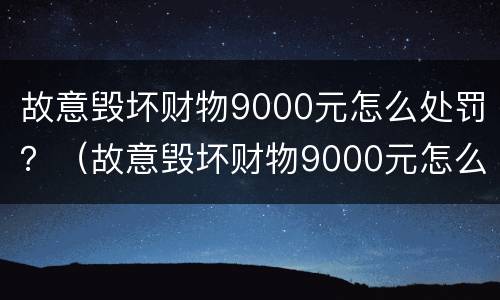 故意毁坏财物9000元怎么处罚？（故意毁坏财物9000元怎么处罚的）