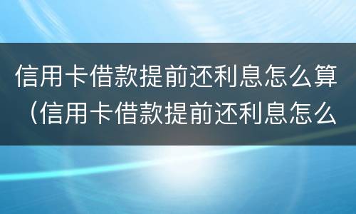 信用卡借款提前还利息怎么算（信用卡借款提前还利息怎么算合法）