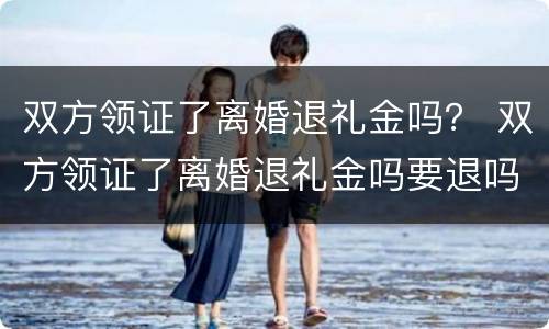 双方领证了离婚退礼金吗？ 双方领证了离婚退礼金吗要退吗