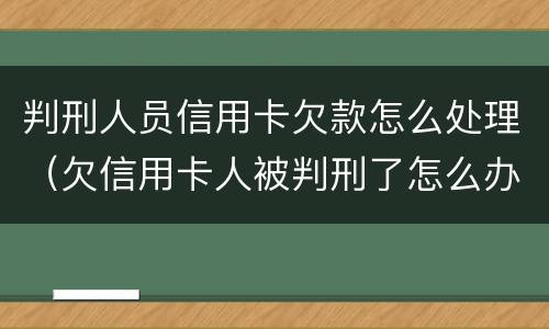 判刑人员信用卡欠款怎么处理（欠信用卡人被判刑了怎么办）