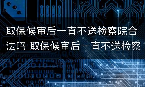 取保候审后一直不送检察院合法吗 取保候审后一直不送检察院合法吗怎么办