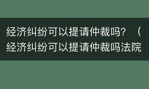经济纠纷可以提请仲裁吗？（经济纠纷可以提请仲裁吗法院）