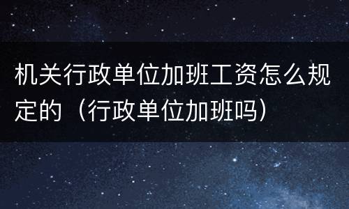 机关行政单位加班工资怎么规定的（行政单位加班吗）