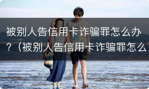被别人告信用卡诈骗罪怎么办?（被别人告信用卡诈骗罪怎么办理）