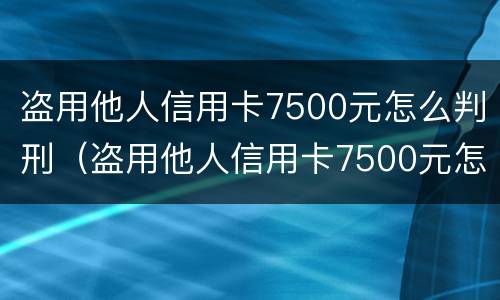 盗用他人信用卡7500元怎么判刑（盗用他人信用卡7500元怎么判刑案例）
