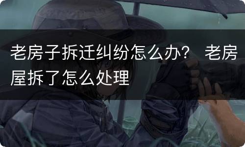 老房子拆迁纠纷怎么办？ 老房屋拆了怎么处理