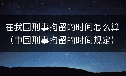 在我国刑事拘留的时间怎么算（中国刑事拘留的时间规定）