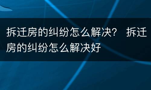 拆迁房的纠纷怎么解决？ 拆迁房的纠纷怎么解决好