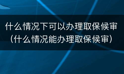什么情况下可以办理取保候审（什么情况能办理取保候审）