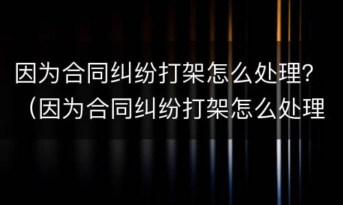 因为合同纠纷打架怎么处理？（因为合同纠纷打架怎么处理呢）