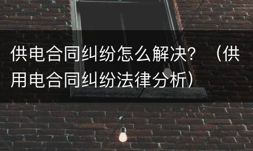 供电合同纠纷怎么解决？（供用电合同纠纷法律分析）