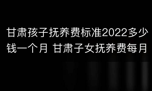 甘肃孩子抚养费标准2022多少钱一个月 甘肃子女抚养费每月标准
