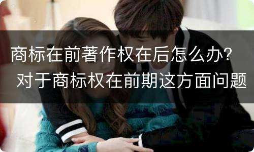 商标在前著作权在后怎么办？ 对于商标权在前期这方面问题并不是太多