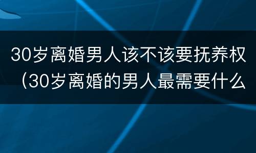 30岁离婚男人该不该要抚养权（30岁离婚的男人最需要什么）