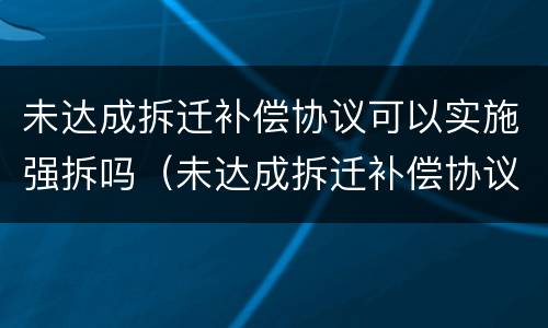 未达成拆迁补偿协议可以实施强拆吗（未达成拆迁补偿协议可以实施强拆吗为什么）