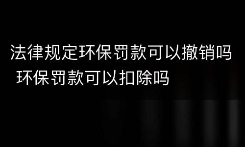 法律规定环保罚款可以撤销吗 环保罚款可以扣除吗