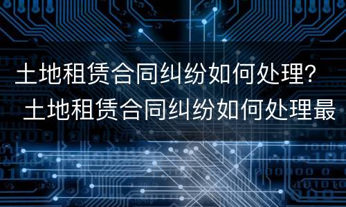 土地租赁合同纠纷如何处理？ 土地租赁合同纠纷如何处理最新