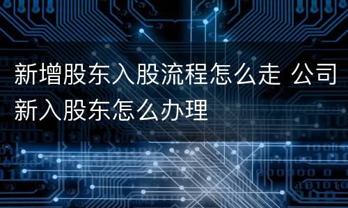 新增股东入股流程怎么走 公司新入股东怎么办理