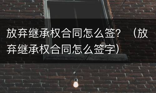 放弃继承权合同怎么签？（放弃继承权合同怎么签字）