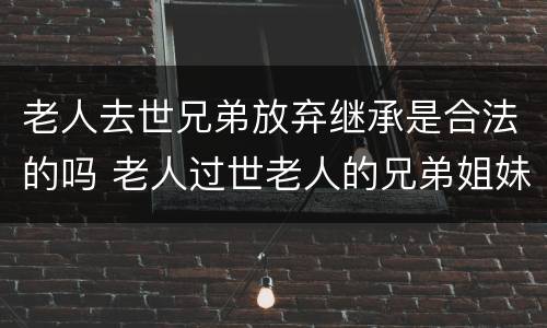 老人去世兄弟放弃继承是合法的吗 老人过世老人的兄弟姐妹有继承权吗