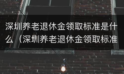 深圳养老退休金领取标准是什么（深圳养老退休金领取标准是什么时候调整）