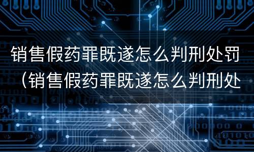 销售假药罪既遂怎么判刑处罚（销售假药罪既遂怎么判刑处罚）