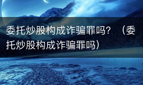 委托炒股构成诈骗罪吗？（委托炒股构成诈骗罪吗）