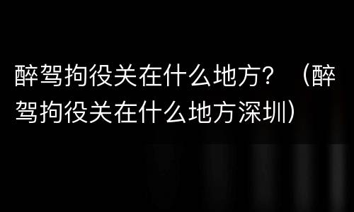 醉驾拘役关在什么地方？（醉驾拘役关在什么地方深圳）