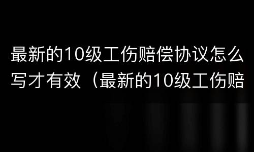 最新的10级工伤赔偿协议怎么写才有效（最新的10级工伤赔偿协议怎么写才有效果）