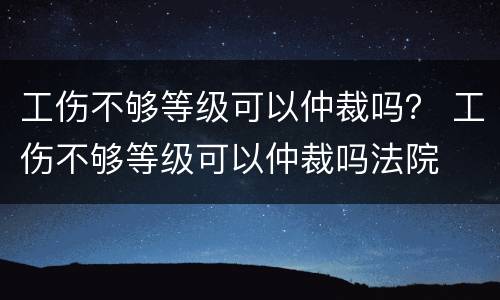 工伤不够等级可以仲裁吗？ 工伤不够等级可以仲裁吗法院