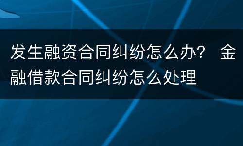 发生融资合同纠纷怎么办？ 金融借款合同纠纷怎么处理