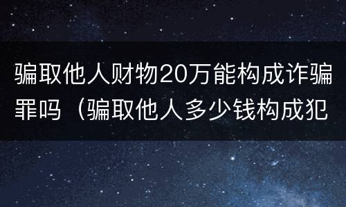 骗取他人财物20万能构成诈骗罪吗（骗取他人多少钱构成犯罪）