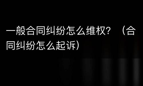 一般合同纠纷怎么维权？（合同纠纷怎么起诉）