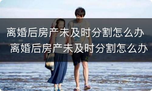 离婚后房产未及时分割怎么办 离婚后房产未及时分割怎么办理