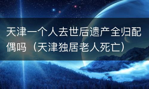 天津一个人去世后遗产全归配偶吗（天津独居老人死亡）