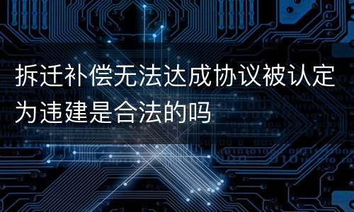 拆迁补偿无法达成协议被认定为违建是合法的吗