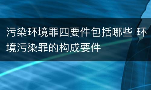 污染环境罪四要件包括哪些 环境污染罪的构成要件