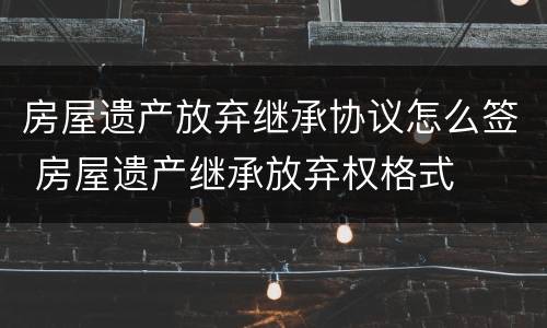 房屋遗产放弃继承协议怎么签 房屋遗产继承放弃权格式